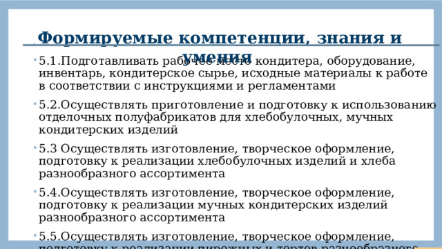 Формируемые компетенции, знания и умения . 5.1.Подготавливать рабочее место кондитера, оборудование, инвентарь, кондитерское сырье, исходные материалы к работе в соответствии с инструкциями и регламентами 5.2.Осуществлять приготовление и подготовку к использованию отделочных полуфабрикатов для хлебобулочных, мучных кондитерских изделий 5.3 Осуществлять изготовление, творческое оформление, подготовку к реализации хлебобулочных изделий и хлеба разнообразного ассортимента 5.4.Осуществлять изготовление, творческое оформление, подготовку к реализации мучных кондитерских изделий разнообразного ассортимента 5.5.Осуществлять изготовление, творческое оформление, подготовку к реализации пирожных и тортов разнообразного ассортимента  