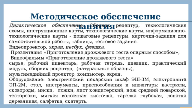 Методическое обеспечение занятия Дидактическое обеспечение: Сборник рецептур, технологические схемы, инструкционные карты, технологические карты, информационно-технологические карты - пошаговые рецептуры, карточки-задания для самостоятельной работы, таблицы, тестовое задание.   Видеопроектор, экран, нетбук, флешка.  Презентация «Приготовление дрожжевого теста опарным способом»,  Видеофильм ы «Приготовление дрожжевого теста» сырье, рабочий инвентарь, рабочая тетрадь, дневник, практический модуль, сборник рецептур, (натуральные образцы), мультимедийный проектор, компьютер, экран. Оборудование: электрический пекарский шкаф ЭШ-3М, электроплита ЭП-2М, стол, инструменты, приспособления и инвентарь: кастрюли, сковороды, миски, ложки, лист кондитерский, нож средний поварской, тесторезки, мягкая волосяная кисточка, тарелка глубокая, лопатка деревянная, салфетка, скатерть.  