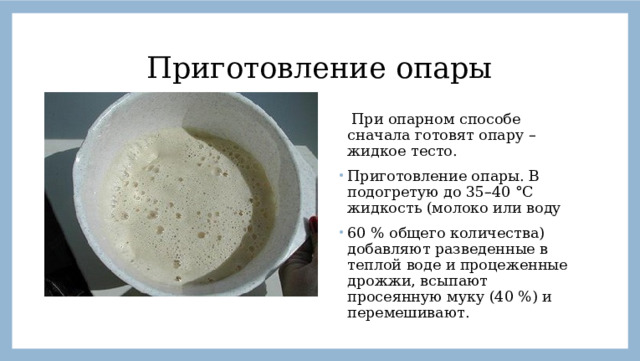 Приготовление опары  При опарном способе сначала готовят опару – жидкое тесто. Приготовление опары. В подогретую до 35–40 °С жидкость (молоко или воду 60 % общего количества) добавляют разведенные в теплой воде и процеженные дрожжи, всыпают просеянную муку (40 %) и перемешивают.  