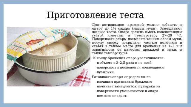 Приготовление  теста Для активизации дрожжей можно добавить в опару до 4% сахара (массы муки). Замешивают жидкое тесто. Опара должна иметь консистенцию густой сметаны и температуру 27–29 °С. Поверхность опары посыпают тонким слоем муки, посуду сверху покрывают чистым полотном и ставят в теплое место для брожения на 1–2 ч в зависимости от качества дрожжей и муки, а также температуры.  К концу брожения опара увеличивается  в объеме в 2–2,5 раза и на всей  поверхности появляются лопающиеся  пузырьки. Готовность опары определяют по  внешним признакам: брожение  начинает замедляться, пузырьки на  поверхности уменьшаются и опара  немного опадает.  