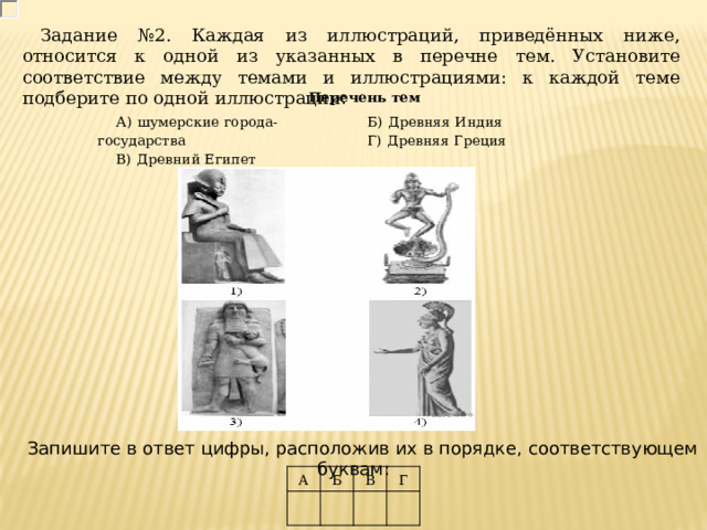 Задание №2. Каждая из иллюстраций, приведённых ниже, относится к одной из указанных в перечне тем. Установите соответствие между темами и иллюстрациями: к каждой теме подберите по одной иллюстрации : Перечень тем А)  шумерские города-государства В)  Древний Египет Б)  Древняя Индия Г)  Древняя Греция Запишите в ответ цифры, расположив их в порядке, соответствующем буквам: A Б В Г 