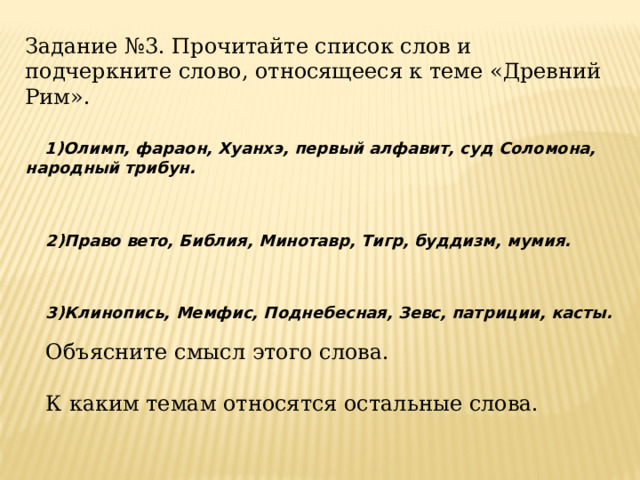 Задание №3. Прочитайте список слов и подчеркните слово, относящееся к теме «Древний Рим».  1)Олимп, фараон, Хуанхэ, первый алфавит, суд Соломона, народный трибун.   2)Право вето, Библия, Минотавр, Тигр, буддизм, мумия.    3)Клинопись, Мемфис, Поднебесная, Зевс, патриции, касты.    Объясните смысл этого слова. К каким темам относятся остальные слова. 