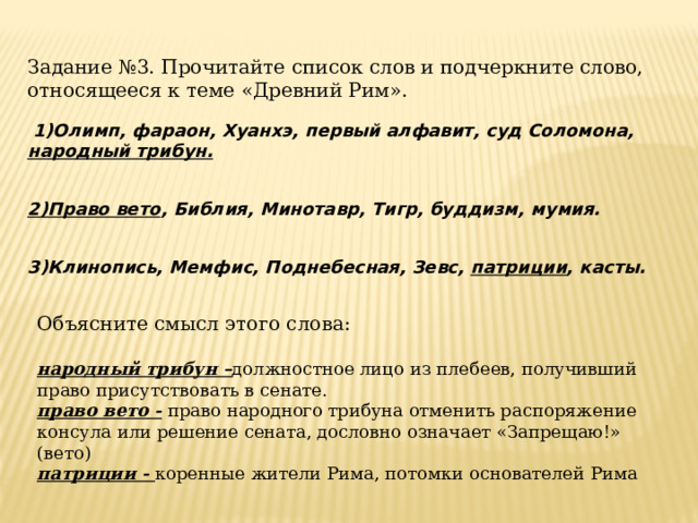 Задание №3. Прочитайте список слов и подчеркните слово, относящееся к теме «Древний Рим».   1)Олимп, фараон, Хуанхэ, первый алфавит, суд Соломона, народный трибун. 2)Право вето , Библия, Минотавр, Тигр, буддизм, мумия.  3)Клинопись, Мемфис, Поднебесная, Зевс, патриции , касты.     Объясните смысл этого слова:  народный трибун – должностное лицо из плебеев, получивший право присутствовать в сенате. право вето - право народного трибуна отменить распоряжение консула или решение сената, дословно означает «Запрещаю!» (вето) патриции - коренные жители Рима, потомки основателей Рима  