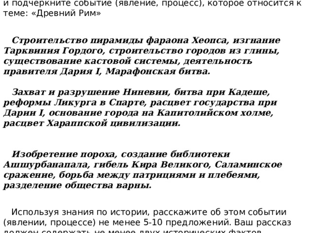 Задание №6. Прочитайте список событий (явлений, процессов) и подчеркните событие (явление, процесс), которое относится к теме: «Древний Рим»   Строительство пирамиды фараона Хеопса, изгнание Тарквиния Гордого, строительство городов из глины, существование кастовой системы, деятельность правителя Дария I, Марафонская битва.   Захват и разрушение Ниневии, битва при Кадеше, реформы Ликурга в Спарте, расцвет государства при Дарии I, основание города на Капитолийском холме, расцвет Хараппской цивилизации.   Изобретение пороха, создание библиотеки Ашшурбанапала, гибель Кира Великого, Саламинское сражение, борьба между патрициями и плебеями, разделение общества варны.  Используя знания по истории, расскажите об этом событии (явлении, процессе) не менее 5-10 предложений. Ваш рассказ должен содержать не менее двух исторических фактов. 