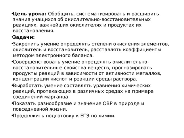 Цель урока:  Обобщить, систематизировать и расширить знания учащихся об окислительно-восстановительных реакциях, важнейших окислителях и продуктах их восстановления. Задачи: Закрепить умение определять степени окисления элементов, окислитель и восстановитель, расставлять коэффициенты методом электронного баланса. Совершенствовать умение определять окислительно-восстановительные свойства веществ, прогнозировать продукты реакций в зависимости от активности металлов, концентрации кислот и реакции среды раствора. Выработать умение составлять уравнения химических реакций, протекающих в различных средах на примере соединений марганца. Показать разнообразие и значение ОВР в природе и повседневной жизни. Продолжить подготовку к ЕГЭ по химии. 