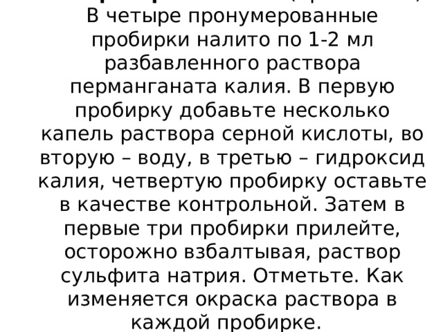 Лабораторный опыт:  (правила ТБ)  В четыре пронумерованные пробирки налито по 1-2 мл разбавленного раствора перманганата калия. В первую пробирку добавьте несколько капель раствора серной кислоты, во вторую – воду, в третью – гидроксид калия, четвертую пробирку оставьте в качестве контрольной. Затем в первые три пробирки прилейте, осторожно взбалтывая, раствор сульфита натрия. Отметьте. Как изменяется окраска раствора в каждой пробирке.   