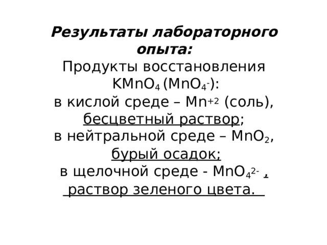 Результаты лабораторного опыта:  Продукты восстановления  KMnO 4  (MnO 4 - ):  в кислой среде – Mn +2  (соль), бесцветный раствор ;  в нейтральной среде – MnO 2 ,   бурый осадок;  в щелочной среде - MnO 4 2-   ,  раствор зеленого цвета. 