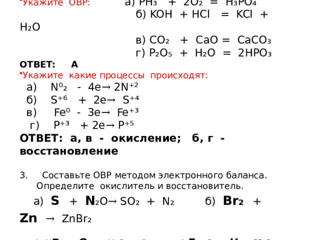 Т Е С Т Укажите ОВР: а) PH₃ + 2O₂ = H₃PO₄  б) KOH + HCl = KCl + H₂O  в) CO₂ + CaO = CaCO₃  г) P₂O₅ + H₂O = 2HPO₃ ОТВЕТ: А Укажите какие процессы происходят:  а) N⁰₂ - 4e → 2N⁺²  б) S⁺⁶ + 2e → S⁺⁴  в) Fe⁰ - 3e → Fe⁺³  г) P⁺³ + 2e → P⁺⁵ ОТВЕТ: а, в - окисление; б, г - восстановление 3. Cоставьте ОВР методом электронного баланса. Определите окислитель и восстановитель.  а) S  + N ₂O → SO₂ + N₂ б) Br₂ + Zn   → ZnBr₂  в) H Br + O₂  → H₂O + Br₂ г) Fe ₂O₃ + H₂ → H ₂ O + Fe  