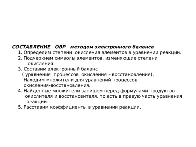 СОСТАВЛЕНИЕ ОВР методом электронного баланса  1. Определим степени окисления элементов в уравнении реакции.  2. Подчеркнем символы элементов, изменяющие степени  окисления.  3. Составим электронный баланс  ( уравнения процессов окисления – восстановления).  Находим множители для уравнений процессов  окисления-восстановления.  4. Найденные множители запишем перед формулами продуктов  окислителя и восстановителя, то есть в правую часть уравнения  реакции.  5. Расставим коэффициенты в уравнении реакции.     