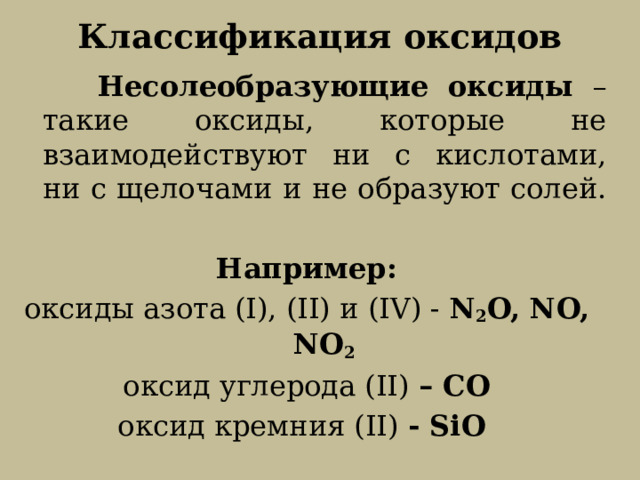 Классификация оксидов  Несолеобразующие оксиды – такие оксиды, которые не взаимодействуют ни с кислотами, ни с щелочами и не образуют солей. Например: oксиды азота (I), (II) и (IV) - N 2 O, NO, NO 2 oксид углерода (II) – СО oксид кремния (II) - SiO   