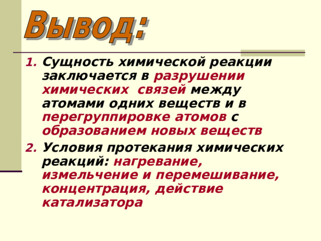 Сущность химической реакции заключается в разрушении химических связей между атомами одних веществ и в перегруппировке атомов с образованием новых веществ Условия протекания химических реакций: нагревание, измельчение и перемешивание, концентрация, действие катализатора 