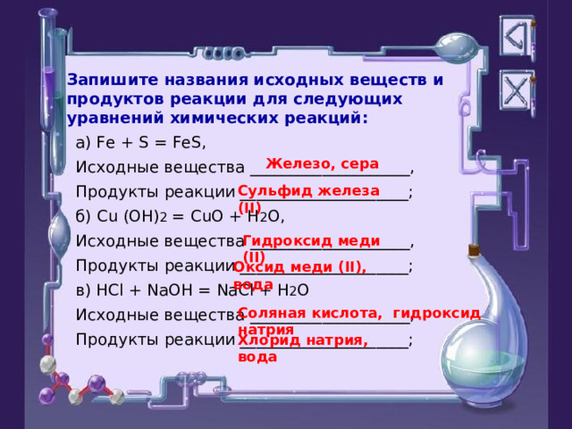 Запишите названия исходных веществ и продуктов реакции для следующих уравнений химических реакций: а) Fe + S = FeS, Исходные вещества  ____________________, Продукты реакции  _____________________; б) Cu (OH) 2 = CuO + H 2 O, Исходные вещества  ____________________, Продукты реакции  _____________________; в) HCl + NaOH = NaCl + H 2 O Исходные вещества  ____________________, Продукты реакции  _____________________; Железо, сера Сульфид железа (II) Гидроксид меди (II) Оксид меди ( II ) , вода Соляная кислота, гидроксид натрия Хлорид натрия, вода 