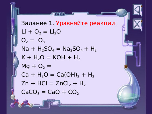 Задание 1. Уравняйте реакции : Li + O 2 = Li 2 O O 2 = O 3 Na + H 2 SO 4 = Na 2 SO 4 + H 2 K + H 2 O = KOH + H 2 Mg + O 2 = Ca + H 2 O = Ca(OH) 2 + H 2 Zn + HCl = ZnCl 2 + H 2 CaCO 3 = CaO + CO 2 