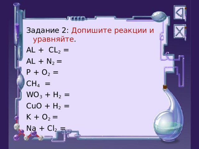 Задание 2: Допишите реакции и уравняйте . А L + CL 2 = AL + N 2 = P + O 2 = CH 4 = WO 3 + H 2 = CuO + H 2 = K + O 2 = Na + Cl 2 = 