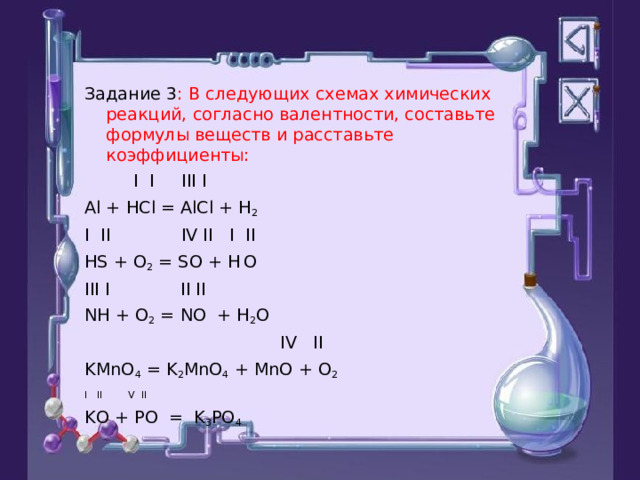 Задание 3 : В следующих схемах химических реакций, согласно валентности, составьте формулы веществ и расставьте коэффициенты:  I I III I Al + HCl = AlCl + H 2 I  II IV II I  II HS + O 2 = SO + H  O III I II II NH + O 2 = NO + H 2 O  IV II KMnO 4 = K 2 MnO 4 + MnO + O 2 I II  V II KO + PO = K 3 PO 4 