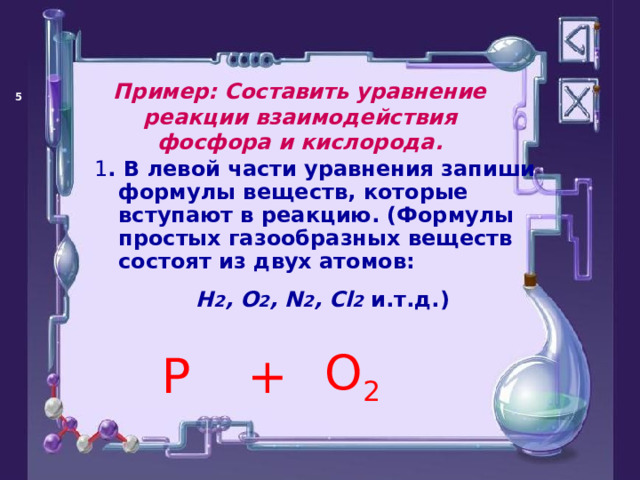 Пример: Составить уравнение реакции взаимодействия фосфора и кислорода.   1 . В левой части уравнения запиши формулы веществ, которые вступают в реакцию. (Формулы простых газообразных веществ состоят из двух атомов: Н 2 , О 2 , N 2 , C l 2 и.т.д.)  P O 2 +  