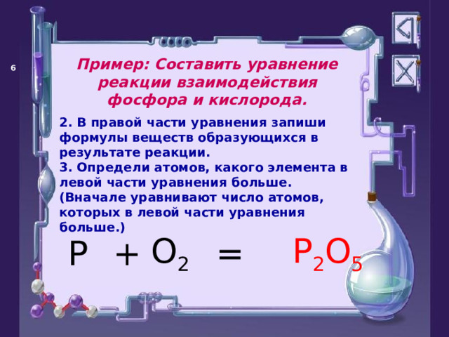 Пример: Составить уравнение реакции взаимодействия фосфора и кислорода.   2. В правой части уравнения запиши формулы веществ образующихся в результате реакции. 3. Определи атомов, какого элемента в левой части уравнения больше. (Вначале уравнивают число атомов, которых в левой части уравнения больше.)  = P O 2 + P 2 O 5 