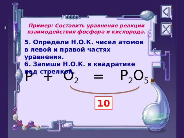 Пример: Составить уравнение реакции взаимодействия фосфора и кислорода.   5. Определи Н.О.К. чисел атомов в левой и правой частях уравнения. 6. Запиши Н.О.К. в квадратике под стрелкой. = P O 2 + P 2 O 5 10 