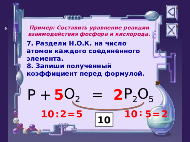 Пример: Составить уравнение реакции взаимодействия фосфора и кислорода.   7. Раздели Н.О.К. на число атомов каждого соединенного элемента. 8. Запиши полученный коэффициент перед формулой. + P 2 O 5 O 2 P = 5 2 : : 2 = 5 10 = 5 10 2 10 