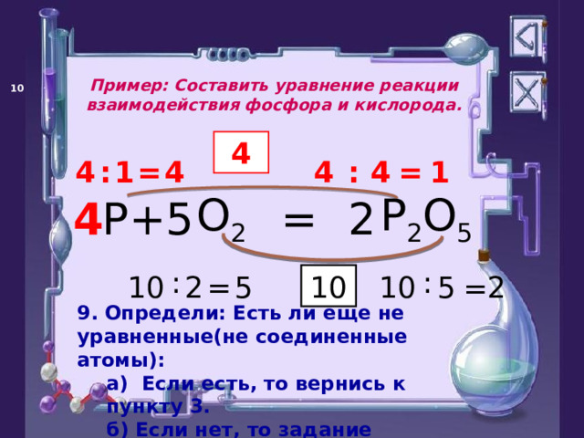 Пример: Составить уравнение реакции взаимодействия фосфора и кислорода.   4 4 = 1 : 4 1 = 4 : 4 P 2 O 5 O 2 P = + 2 5 4 : : 5 = 2 10 2 5 10 10 = 9. Определи: Есть ли еще не уравненные(не соединенные атомы): а)  Если есть, то вернись к пункту 3. б) Если нет, то задание выполнено. а)  Если есть, то вернись к пункту 3. б) Если нет, то задание выполнено. 