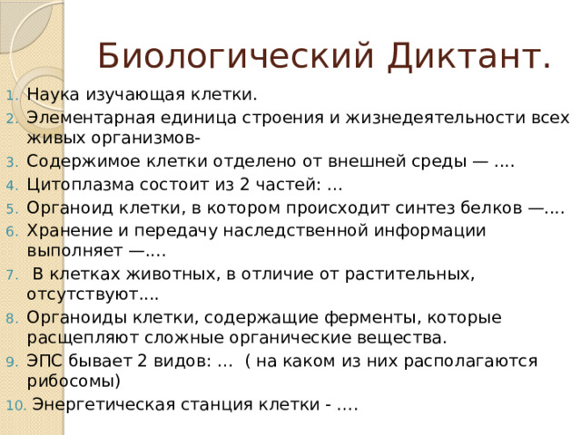 Биологический Диктант. Наука изучающая клетки. Элементарная единица строения и жизнедеятельности всех живых организмов- Содержимое клетки отделено от внешней среды — .... Цитоплазма состоит из 2 частей: … Органоид клетки, в котором происходит синтез белков —.... Хранение и передачу наследственной информации выполняет —....  В клетках животных, в отличие от растительных, отсутствуют.... Органоиды клетки, содержащие ферменты, которые расщепляют сложные органические вещества. ЭПС бывает 2 видов: … ( на каком из них располагаются рибосомы)  Энергетическая станция клетки - …. 