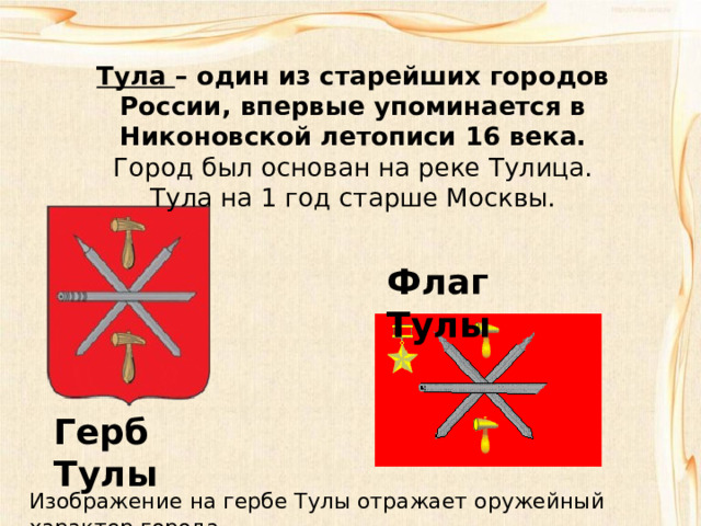 Тула – один из старейших городов России, впервые упоминается в Никоновской летописи 16 века.  Город был основан на реке Тулица.  Тула на 1 год старше Москвы. Флаг Тулы Герб Тулы Изображение на гербе Тулы отражает оружейный характер города. 