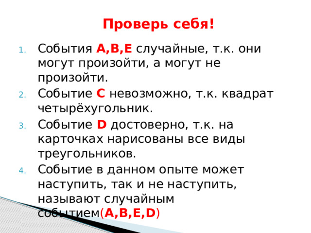  Проверь себя! События А,В,Е случайные, т.к. они могут произойти, а могут не произойти. Событие С невозможно, т.к. квадрат четырёхугольник. Событие  D достоверно, т.к. на карточках нарисованы все виды треугольников. Событие в данном опыте может наступить, так и не наступить, называют случайным событием ( A,B,E,D ) 