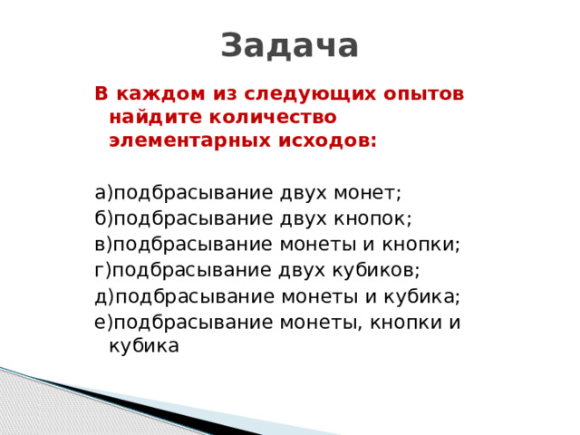 Задача В каждом из следующих опытов найдите количество элементарных исходов:  а)подбрасывание двух монет; б)подбрасывание двух кнопок; в)подбрасывание монеты и кнопки; г)подбрасывание двух кубиков; д)подбрасывание монеты и кубика; е)подбрасывание монеты, кнопки и кубика 