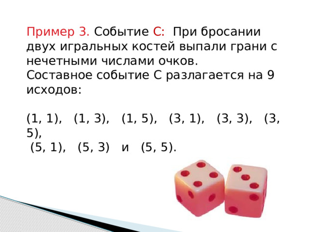 Пример 3. Событие С: При бросании двух игральных костей выпали грани с нечетными числами очков. Составное событие С разлагается на 9 исходов: (1, 1), (1, 3), (1, 5), (3, 1), (3, 3), (3, 5),  (5, 1), (5, 3) и (5, 5). 