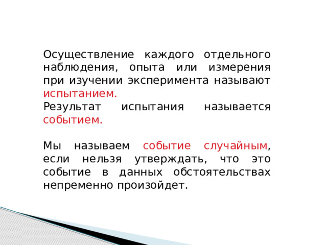 Осуществление каждого отдельного наблюдения, опыта или измерения при изучении эксперимента называют испытанием.  Результат испытания называется событием. Мы называем событие случайным , если нельзя утверждать, что это событие в данных обстоятельствах непременно произойдет. 