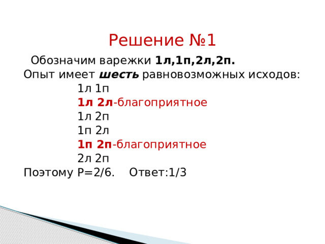 Решение №1   Обозначим варежки 1л,1п,2л,2п. Опыт имеет шесть равновозможных исходов:  1л 1п  1л 2л -благоприятное  1л 2п  1п 2л  1п 2п -благоприятное  2л 2п Поэтому Р=2/6. Ответ:1/3 