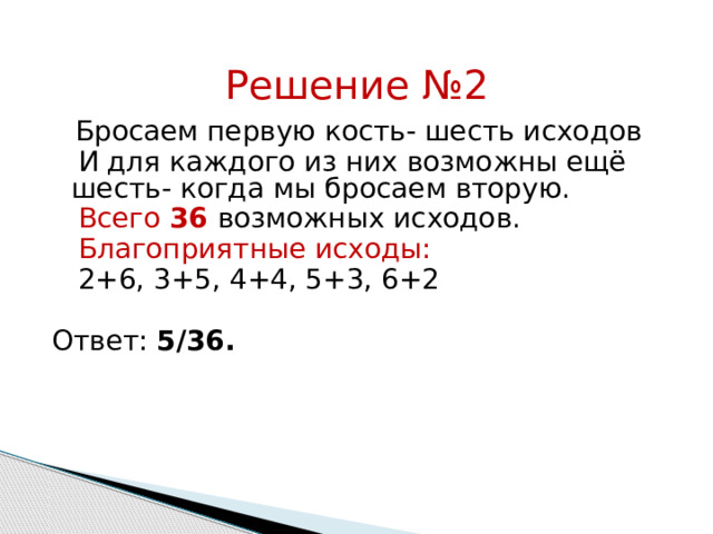 Решение №2  Бросаем первую кость- шесть исходов  И для каждого из них возможны ещё шесть- когда мы бросаем вторую.  Всего  36  возможных исходов.  Благоприятные исходы:  2+6, 3+5, 4+4, 5+3, 6+2 Ответ: 5/36. 