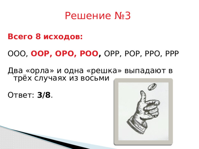 Решение №3 Всего 8 исходов:  ООО, ООР, ОРО, РОО , ОРР, РОР, РРО, РРР Два «орла» и одна «решка» выпадают в трёх случаях из восьми Ответ: 3/8 . 