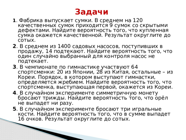 Задачи 1 . Фабрика выпускает сумки. В среднем на 120 качественных сумок приходится 9 сумок со скрытыми дефектами. Найдите вероятность того, что купленная сумка окажется качественной. Результат округлите до сотых. 2 . В среднем из 1400 садовых насосов, поступивших в продажу, 14 подтекают. Найдите вероятность того, что один случайно выбранный для контроля насос не подтекает. 3 . В чемпионате по гимнастике участвуют 64 спортсменки: 20 из Японии, 28 из Китая, остальные – из Кореи. Порядок, в котором выступают гимнастки, определяется жребием. Найдите вероятность того, что спортсменка, выступающая первой, окажется из Кореи. 4 . В случайном эксперименте симметричную монету бросают трижды. Найдите вероятность того, что орёл не выпадет ни разу. 5 . В случайном эксперименте бросают три игральные кости. Найдите вероятность того, что в сумме выпадет 16 очков. Результат округлите до сотых. 