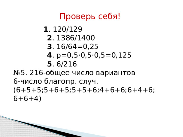 Проверь себя!  1 . 120/129  2 . 1386/1400  3 . 16/64=0,25  4 . р=0,5·0,5·0,5=0,125  5 . 6/216 № 5. 216-общее число вариантов 6-число благопр. случ. (6+5+5;5+6+5;5+5+6;4+6+6;6+4+6; 6+6+4) 