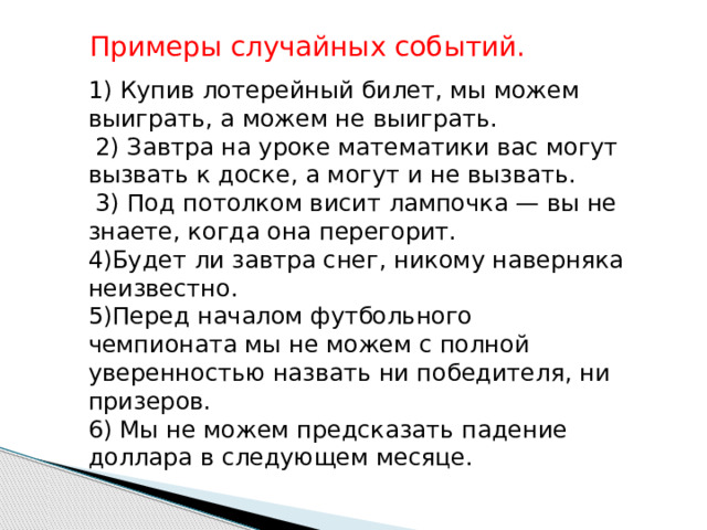 Примеры случайных событий. 1) Купив лотерейный билет, мы можем выиграть, а можем не выиграть.  2) Завтра на уроке математики вас могут вызвать к доске, а могут и не вызвать.  3) Под потолком висит лампочка — вы не знаете, когда она перегорит. 4)Будет ли завтра снег, никому наверняка неизвестно. 5)Перед началом футбольного чемпионата мы не можем с полной уверенностью назвать ни победителя, ни призеров. 6) Мы не можем предсказать п адение доллара в следующем месяце. 