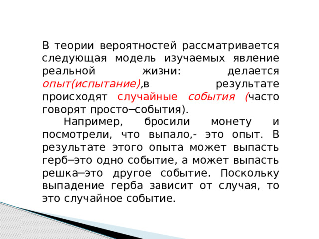 В теории вероятностей рассматривается следующая модель изучаемых явление реальной жизни: делается опыт(испытание) , в результате происходят случайные события ( часто говорят просто─события).  Например, бросили монету и посмотрели, что выпало,- это опыт. В результате этого опыта может выпасть герб─это одно событие, а может выпасть решка─это другое событие. Поскольку выпадение герба зависит от случая, то это случайное событие. 