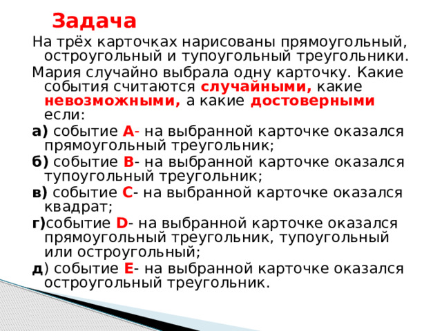 Задача На трёх карточках нарисованы прямоугольный, остроугольный и тупоугольный треугольники. Мария случайно выбрала одну карточку. Какие  события считаются  случайными,  какие  невозможными,  а какие  достоверными  если: а) событие А - на выбранной карточке оказался прямоугольный треугольник; б) событие В - на выбранной карточке оказался тупоугольный треугольник; в) событие С - на выбранной карточке оказался квадрат; г) событие D - на выбранной карточке оказался прямоугольный треугольник, тупоугольный или остроугольный; д ) событие Е - на выбранной карточке оказался остроугольный треугольник. 