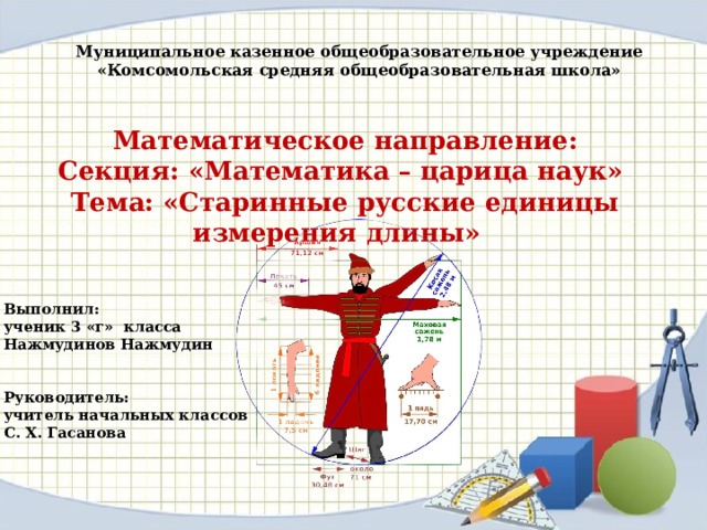 Муниципальное казенное общеобразовательное учреждение «Комсомольская средняя общеобразовательная школа»  Математическое направление: Секция: «Математика – царица наук» Тема: «Старинные русские единицы измерения длины»  Выполнил: ученик 3 «г» класса Нажмудинов Нажмудин   Руководитель: учитель начальных классов С. Х. Гасанова 