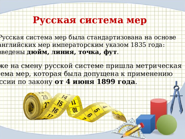 Русская система мер Русская система мер была стандартизована на основе английских мер императорским указом 1835 года: введены дюйм, линия, точка, фут . Позже на смену русской системе пришла метрическая система мер, которая была допущена к применению в России по закону от 4 июня 1899 года . 