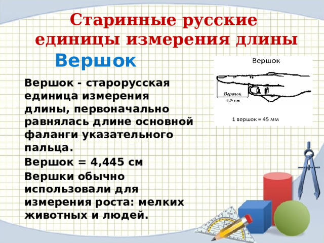 Старинные русские единицы измерения длины Вершок Вершок - старорусская единица измерения длины, первоначально равнялась длине основной фаланги указательного пальца. Вершок = 4,445 см Вершки обычно использовали для измерения роста: мелких животных и людей. 