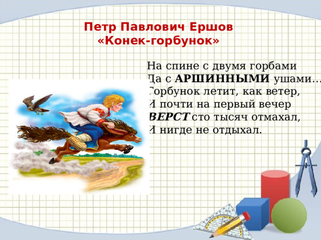 Петр Павлович Ершов «Конек-горбунок» На спине с двумя горбами  Да с АРШИННЫМИ ушами….  Горбунок летит, как ветер,  И почти на первый вечер  ВЕРСТ сто тысяч отмахал,  И нигде не отдыхал. 