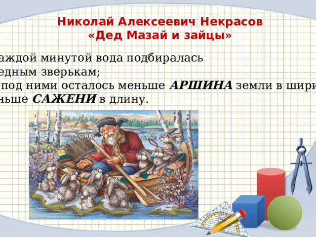 Николай Алексеевич Некрасов «Дед Мазай и зайцы»  С каждой минутой вода подбиралась  К бедным зверькам;  Уж под ними осталось меньше  АРШИНА земли в ширину…  Меньше САЖЕНИ в длину. 