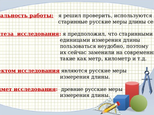 Актуальность работы:  я решил проверить, используются ли  старинные русские меры длины сейчас. Гипотеза исследования : я предположил, что старинными  единицами измерения длины  пользоваться неудобно, поэтому  их сейчас заменили на современные,  такие как метр, километр и т.д. Объектом исследования  являются русские меры  измерения длины. Предмет исследования : древние русские меры  измерения длины. 