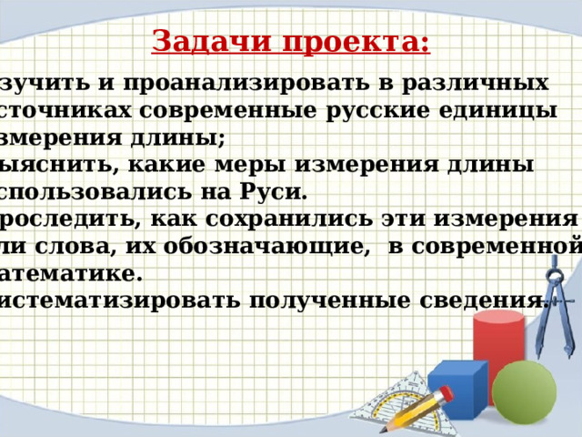 Задачи проекта:  Изучить и проанализировать в различных  источниках современные русские единицы  измерения длины; 2. Выяснить, какие меры измерения длины  использовались на Руси. 3. Проследить, как сохранились эти измерения  или слова, их обозначающие, в современной  математике. 4. Систематизировать полученные сведения. 