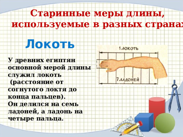 Старинные меры длины, используемые в разных странах Локоть У древних египтян основной мерой длины служил локоть  (расстояние от согнутого локтя до конца пальцев). Он делился на семь ладоней, а ладонь на четыре пальца. 