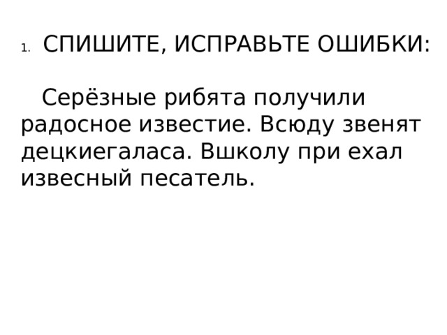 1.  СПИШИТЕ, ИСПРАВЬТЕ ОШИБКИ:  Серёзные рибята получили радосное известие. Всюду звенят децкиегаласа. Вшколу при ехал извесный песатель. 