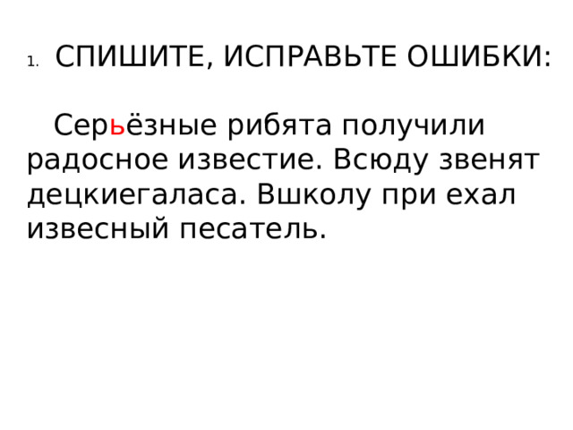 1.  СПИШИТЕ, ИСПРАВЬТЕ ОШИБКИ:  Сер ь ёзные рибята получили радосное известие. Всюду звенят децкиегаласа. Вшколу при ехал извесный песатель. 