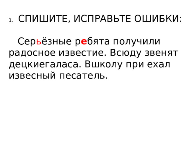 1.  СПИШИТЕ, ИСПРАВЬТЕ ОШИБКИ:  Сер ь ёзные р е бята получили радосное известие. Всюду звенят децкиегаласа. Вшколу при ехал извесный песатель. 