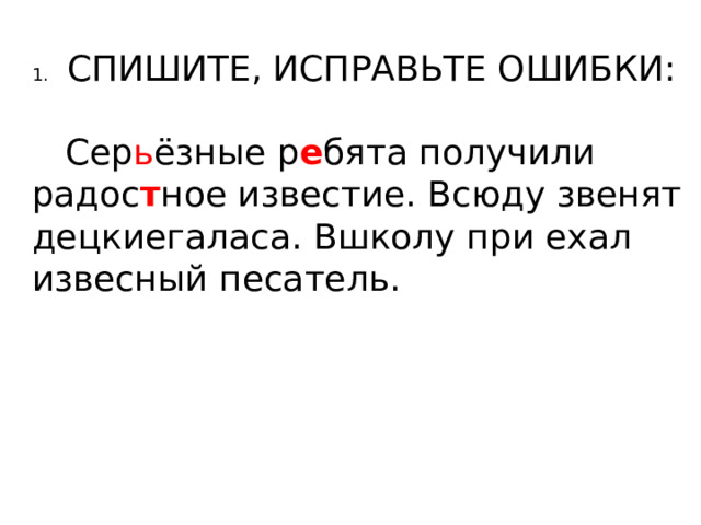 1.  СПИШИТЕ, ИСПРАВЬТЕ ОШИБКИ:  Сер ь ёзные р е бята получили радос т ное известие. Всюду звенят децкиегаласа. Вшколу при ехал извесный песатель. 